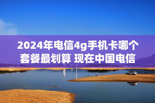 2024年电信4g手机卡哪个套餐最划算 现在中国电信4g套餐是什么价格