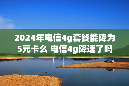 2024年电信4g套餐能降为5元卡么 电信4g降速了吗