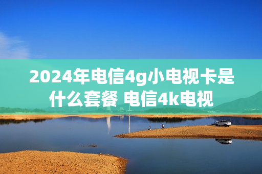 2024年电信4g小电视卡是什么套餐 电信4k电视