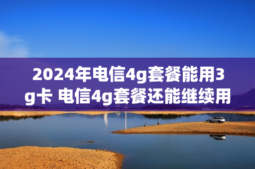 2024年电信4g套餐能用3g卡 电信4g套餐还能继续用吗