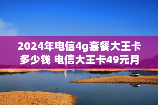 2024年电信4g套餐大王卡多少钱 电信大王卡49元月租
