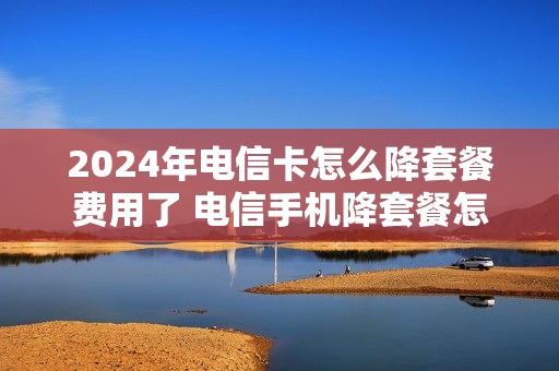 2024年电信卡怎么降套餐费用了 电信手机降套餐怎么降