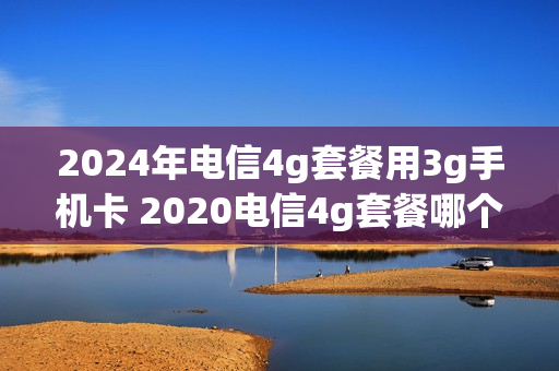 2024年电信4g套餐用3g手机卡 2020电信4g套餐哪个划算