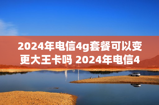 2024年电信4g套餐可以变更大王卡吗 2024年电信4g套餐可以变更大王卡吗多少钱