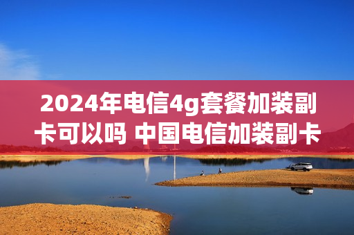 2024年电信4g套餐加装副卡可以吗 中国电信加装副卡