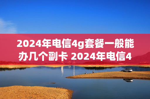 2024年电信4g套餐一般能办几个副卡 2024年电信4g套餐一般能办几个副卡呢
