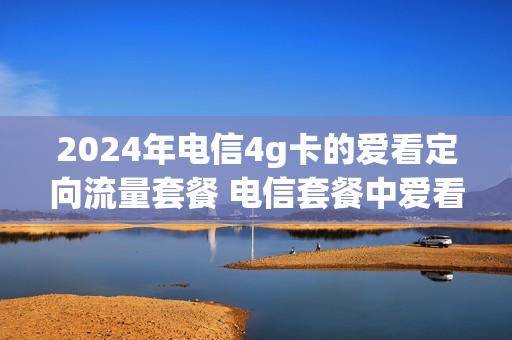 2024年电信4g卡的爱看定向流量套餐 电信套餐中爱看4g定向流量怎么用