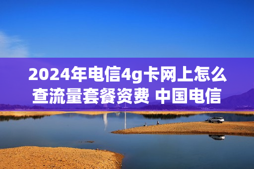2024年电信4g卡网上怎么查流量套餐资费 中国电信4g套餐查询