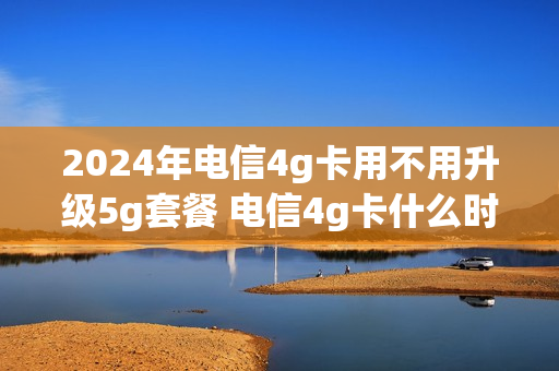 2024年电信4g卡用不用升级5g套餐 电信4g卡什么时候可以升5g