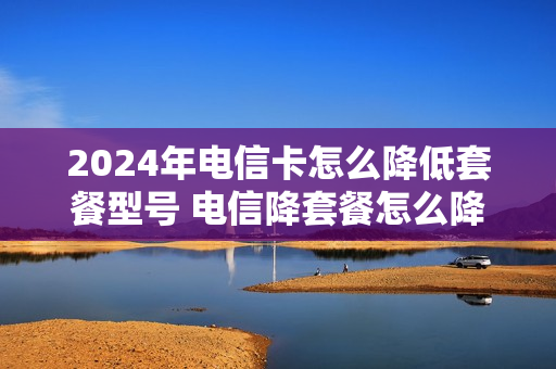 2024年电信卡怎么降低套餐型号 电信降套餐怎么降