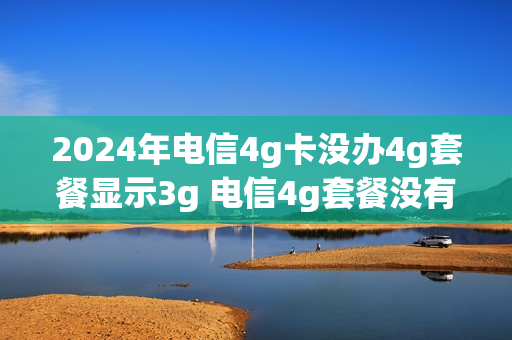 2024年电信4g卡没办4g套餐显示3g 电信4g套餐没有了吗