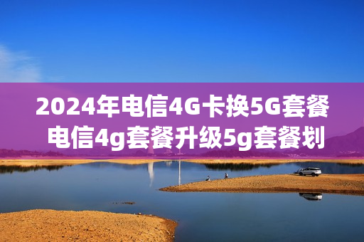 2024年电信4G卡换5G套餐 电信4g套餐升级5g套餐划算吗
