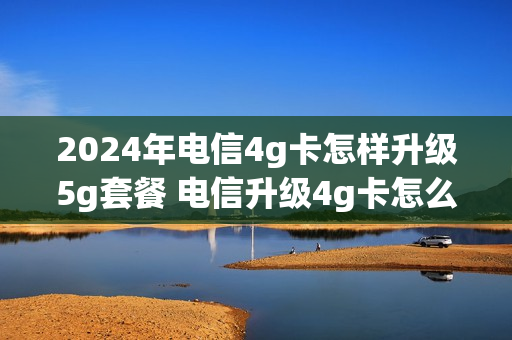 2024年电信4g卡怎样升级5g套餐 电信升级4g卡怎么办理