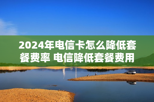 2024年电信卡怎么降低套餐费率 电信降低套餐费用
