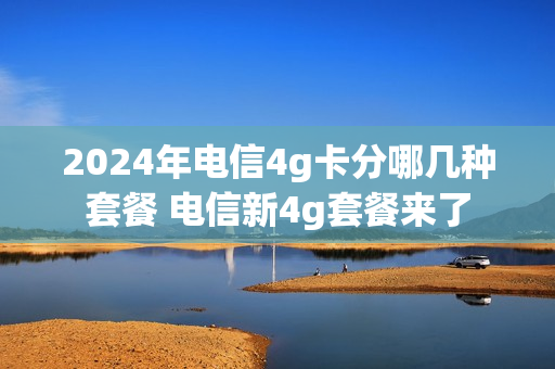 2024年电信4g卡分哪几种套餐 电信新4g套餐来了