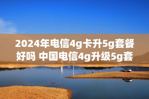 2024年电信4g卡升5g套餐好吗 中国电信4g升级5g套餐怎么样