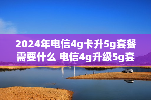 2024年电信4g卡升5g套餐需要什么 电信4g升级5g套餐