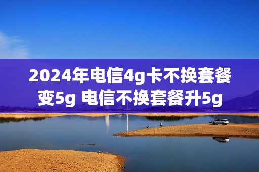 2024年电信4g卡不换套餐变5g 电信不换套餐升5g
