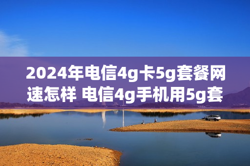 2024年电信4g卡5g套餐网速怎样 电信4g手机用5g套餐速度快了吗