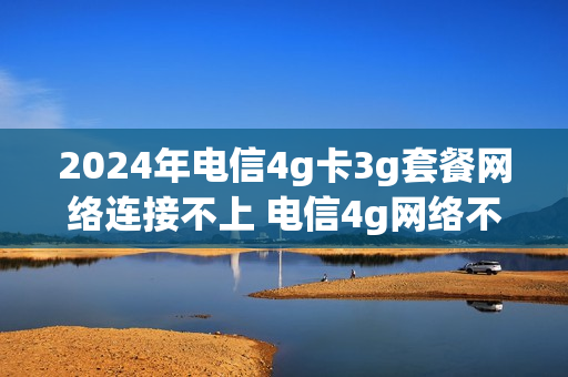 2024年电信4g卡3g套餐网络连接不上 电信4g网络不能用怎么办
