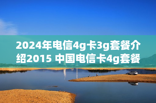 2024年电信4g卡3g套餐介绍2015 中国电信卡4g套餐一览表