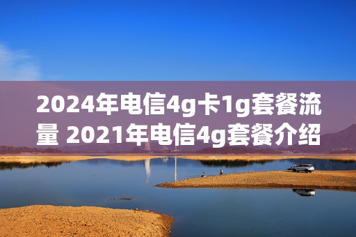 2024年电信4g卡1g套餐流量 2021年电信4g套餐介绍