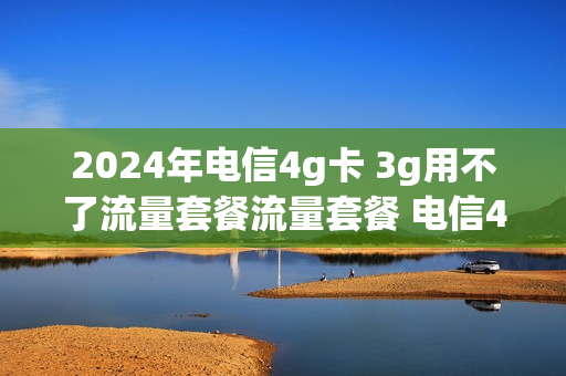 2024年电信4g卡 3g用不了流量套餐流量套餐 电信4g套餐没有了吗