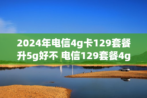 2024年电信4g卡129套餐升5g好不 电信129套餐4g升5g要交费用吗