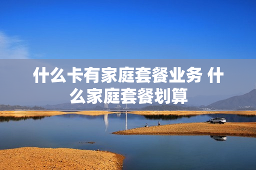 什么卡有家庭套餐业务 什么家庭套餐划算