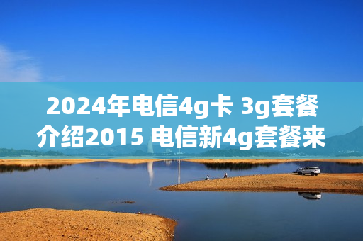 2024年电信4g卡 3g套餐介绍2015 电信新4g套餐来了