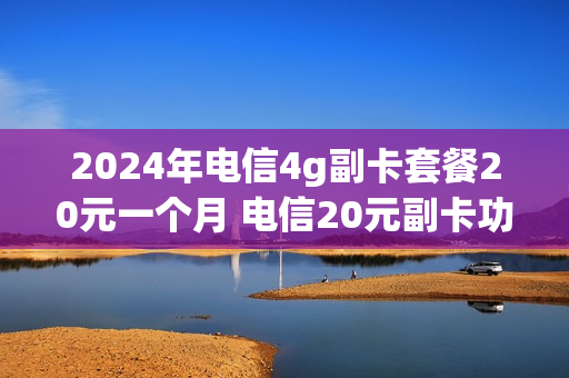 2024年电信4g副卡套餐20元一个月 电信20元副卡功能费