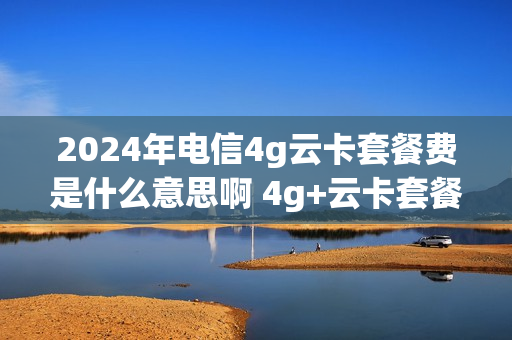 2024年电信4g云卡套餐费是什么意思啊 4g+云卡套餐