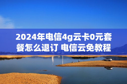 2024年电信4g云卡0元套餐怎么退订 电信云免教程