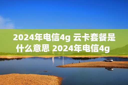 2024年电信4g 云卡套餐是什么意思 2024年电信4g 云卡套餐是什么意思呀