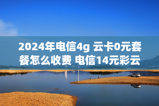 2024年电信4g 云卡0元套餐怎么收费 电信14元彩云卡