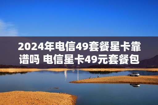 2024年电信49套餐星卡靠谱吗 电信星卡49元套餐包括宽带吗