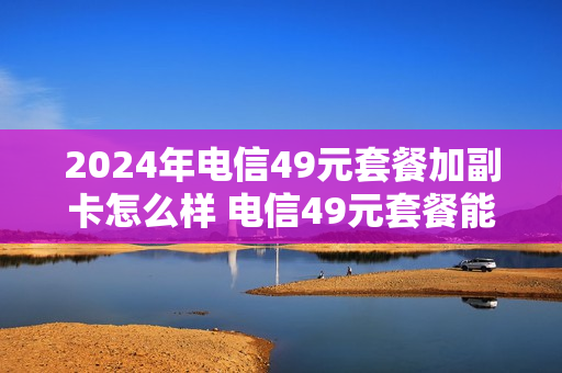 2024年电信49元套餐加副卡怎么样 电信49元套餐能办理副卡吗