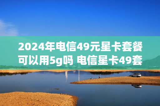 2024年电信49元星卡套餐可以用5g吗 电信星卡49套餐介绍