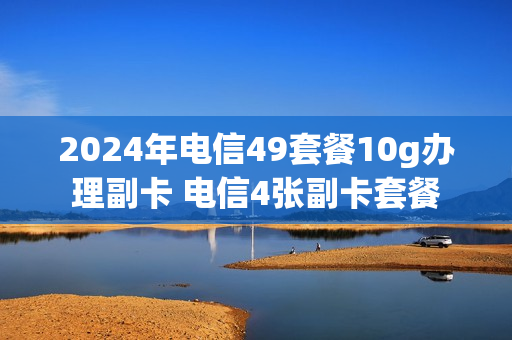 2024年电信49套餐10g办理副卡 电信4张副卡套餐