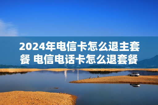 2024年电信卡怎么退主套餐 电信电话卡怎么退套餐