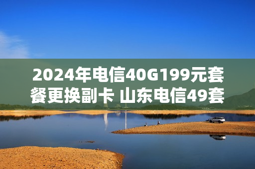2024年电信40G199元套餐更换副卡 山东电信49套餐副卡