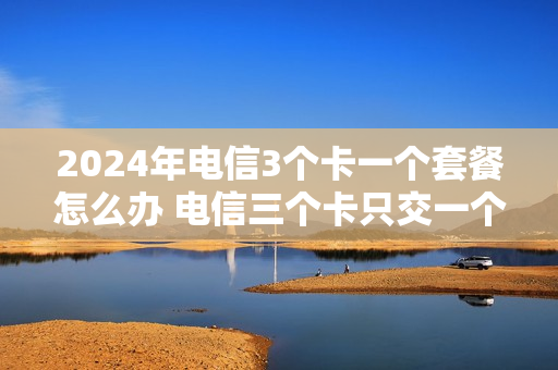 2024年电信3个卡一个套餐怎么办 电信三个卡只交一个话费吗