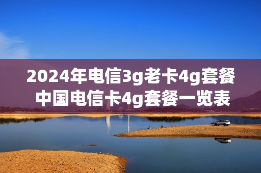 2024年电信3g老卡4g套餐 中国电信卡4g套餐一览表