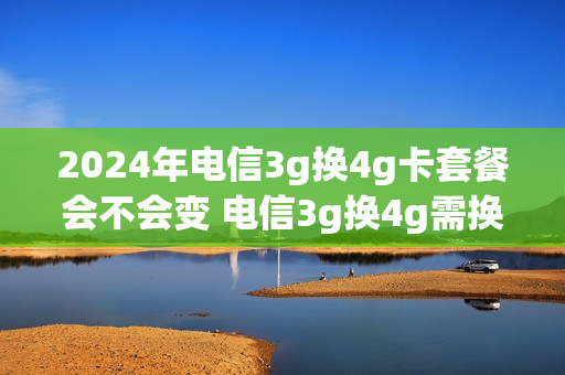 2024年电信3g换4g卡套餐会不会变 电信3g换4g需换套餐吗
