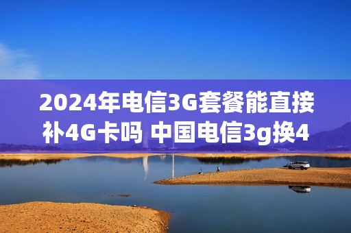 2024年电信3G套餐能直接补4G卡吗 中国电信3g换4g卡
