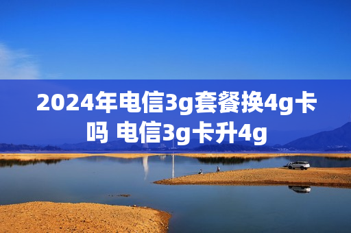 2024年电信3g套餐换4g卡吗 电信3g卡升4g