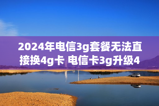 2024年电信3g套餐无法直接换4g卡 电信卡3g升级4g卡网上流程
