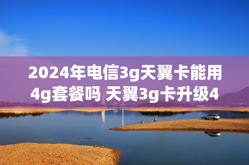 2024年电信3g天翼卡能用4g套餐吗 天翼3g卡升级4g卡