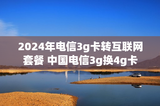 2024年电信3g卡转互联网套餐 中国电信3g换4g卡