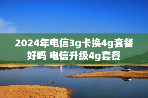 2024年电信3g卡换4g套餐好吗 电信升级4g套餐